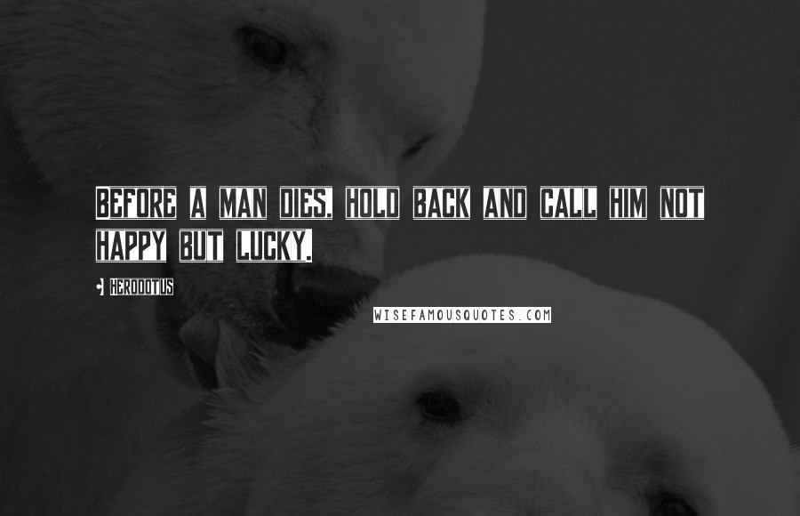 Herodotus Quotes: Before a man dies, hold back and call him not happy but lucky.