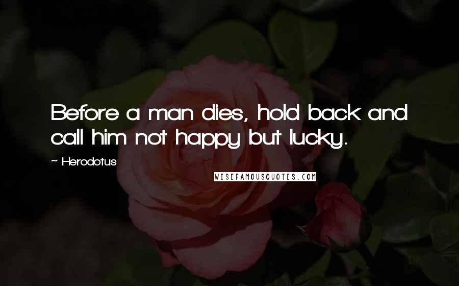 Herodotus Quotes: Before a man dies, hold back and call him not happy but lucky.