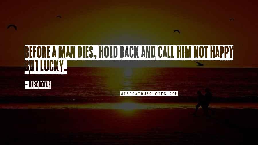 Herodotus Quotes: Before a man dies, hold back and call him not happy but lucky.