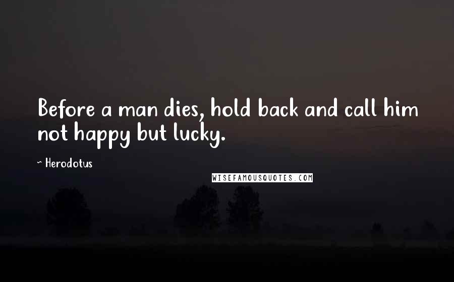 Herodotus Quotes: Before a man dies, hold back and call him not happy but lucky.