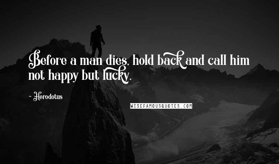 Herodotus Quotes: Before a man dies, hold back and call him not happy but lucky.