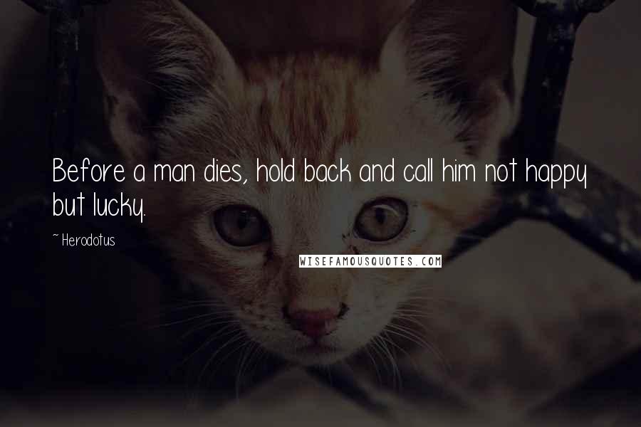 Herodotus Quotes: Before a man dies, hold back and call him not happy but lucky.