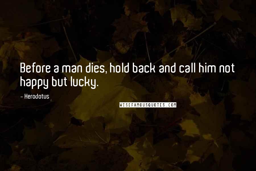 Herodotus Quotes: Before a man dies, hold back and call him not happy but lucky.