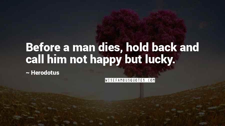 Herodotus Quotes: Before a man dies, hold back and call him not happy but lucky.