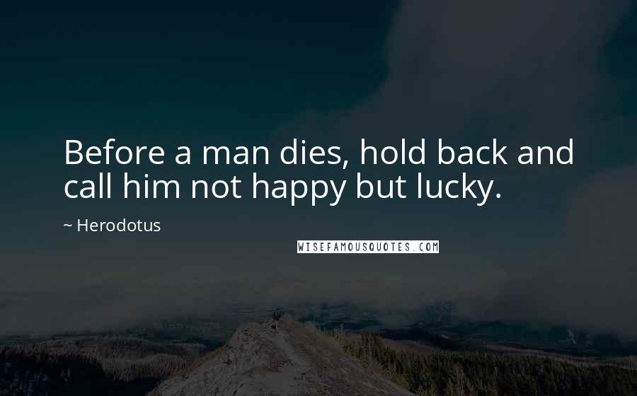 Herodotus Quotes: Before a man dies, hold back and call him not happy but lucky.