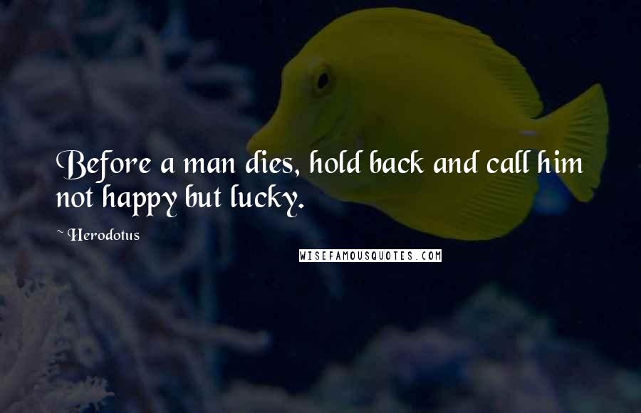 Herodotus Quotes: Before a man dies, hold back and call him not happy but lucky.