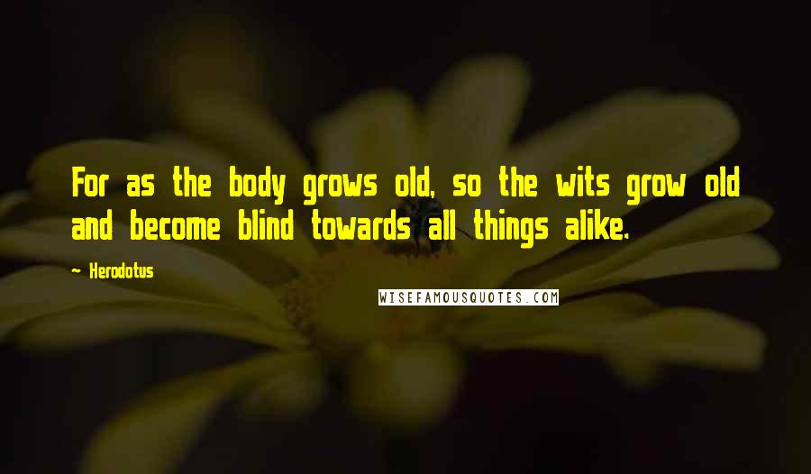 Herodotus Quotes: For as the body grows old, so the wits grow old and become blind towards all things alike.