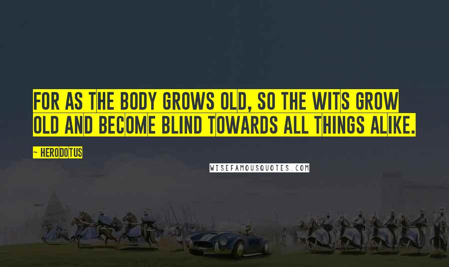 Herodotus Quotes: For as the body grows old, so the wits grow old and become blind towards all things alike.