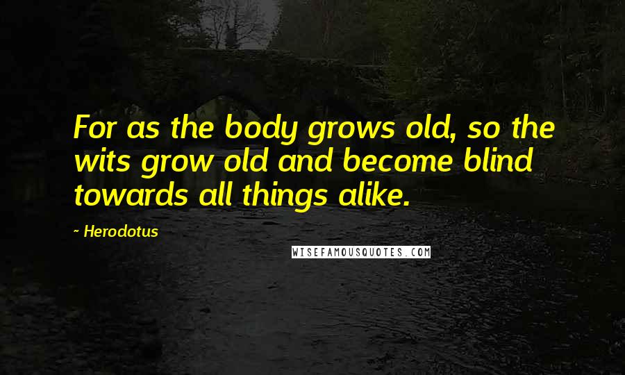 Herodotus Quotes: For as the body grows old, so the wits grow old and become blind towards all things alike.