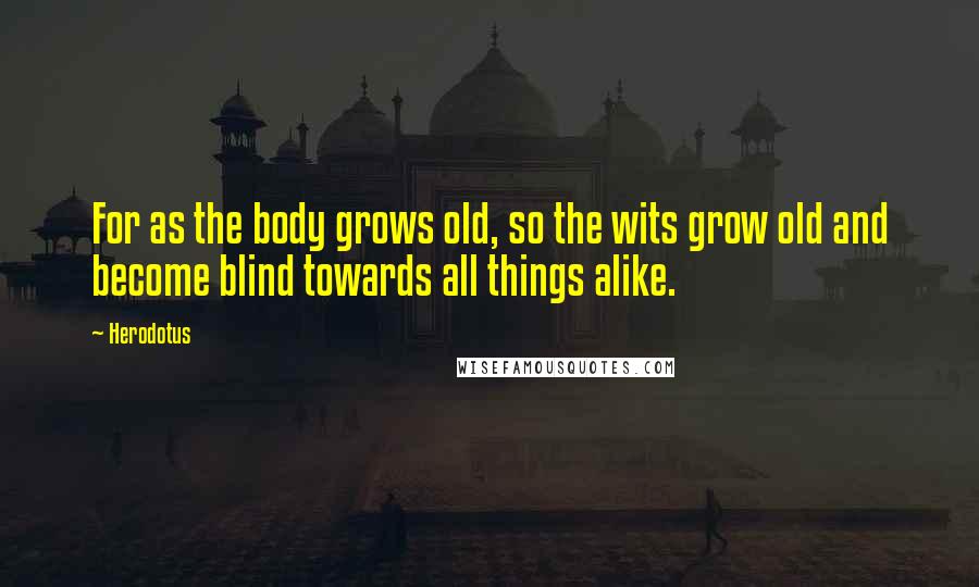 Herodotus Quotes: For as the body grows old, so the wits grow old and become blind towards all things alike.