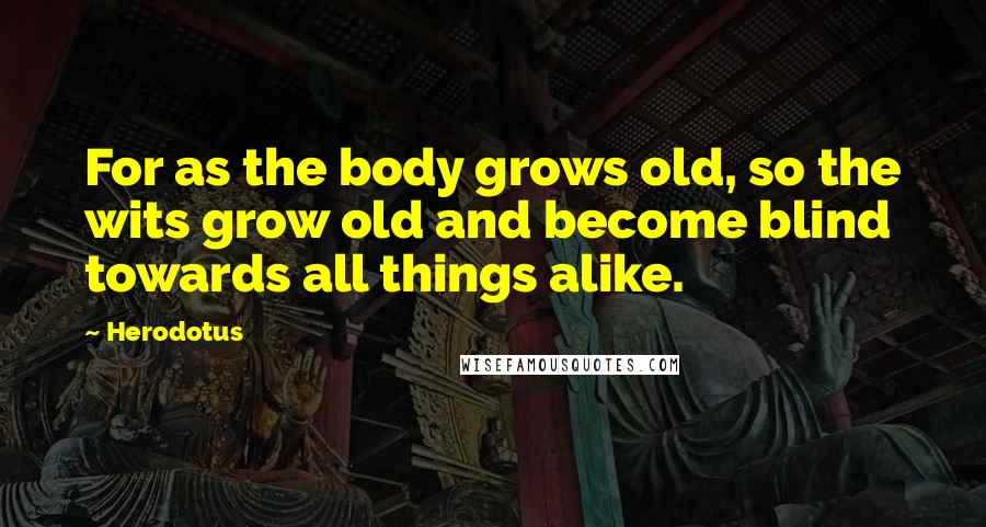 Herodotus Quotes: For as the body grows old, so the wits grow old and become blind towards all things alike.