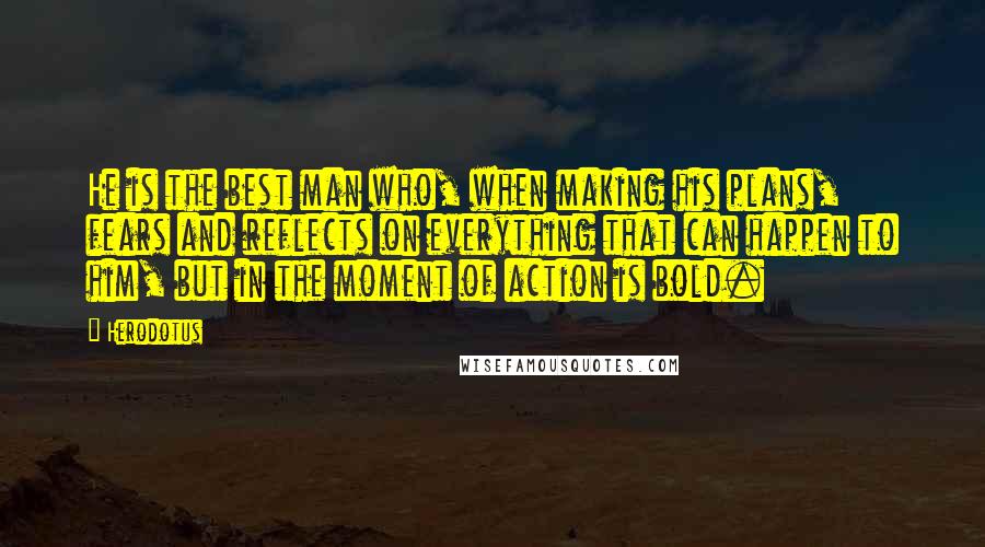 Herodotus Quotes: He is the best man who, when making his plans, fears and reflects on everything that can happen to him, but in the moment of action is bold.