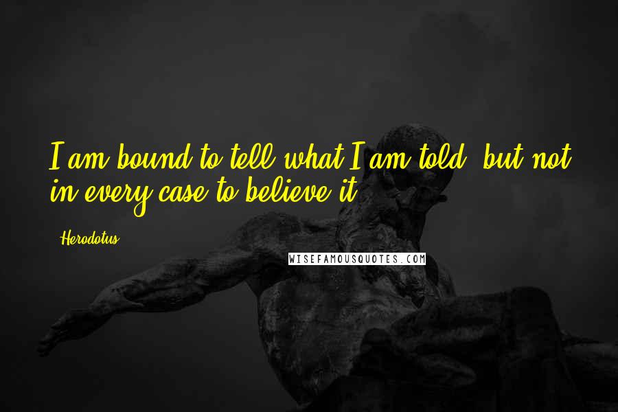 Herodotus Quotes: I am bound to tell what I am told, but not in every case to believe it.