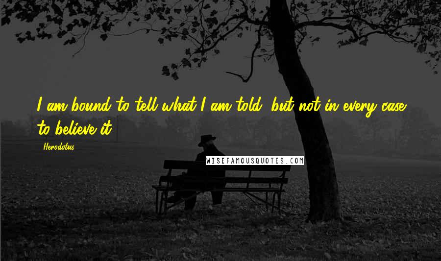 Herodotus Quotes: I am bound to tell what I am told, but not in every case to believe it.