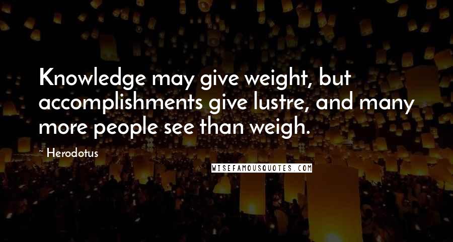 Herodotus Quotes: Knowledge may give weight, but accomplishments give lustre, and many more people see than weigh.