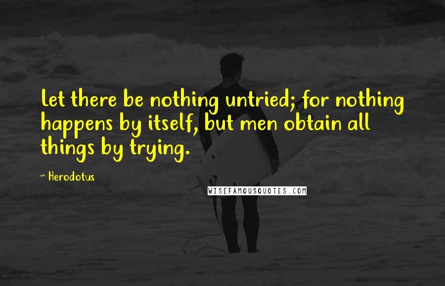 Herodotus Quotes: Let there be nothing untried; for nothing happens by itself, but men obtain all things by trying.
