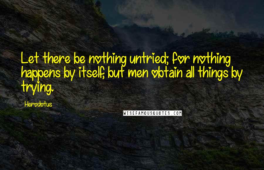 Herodotus Quotes: Let there be nothing untried; for nothing happens by itself, but men obtain all things by trying.