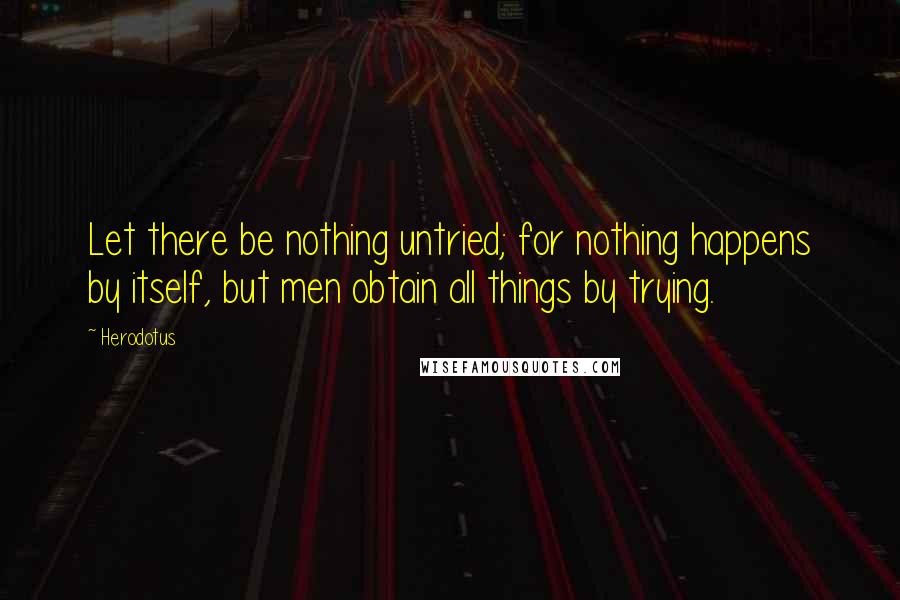 Herodotus Quotes: Let there be nothing untried; for nothing happens by itself, but men obtain all things by trying.
