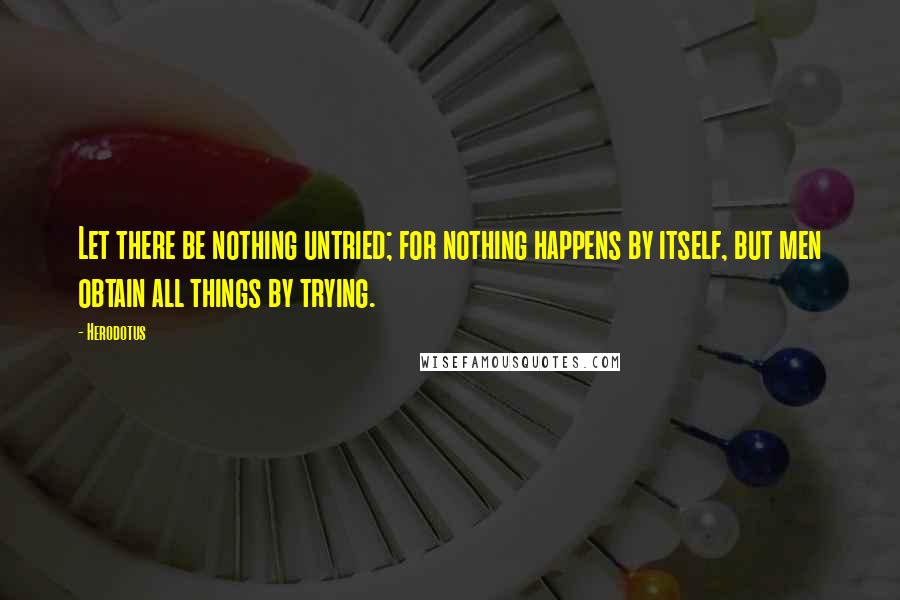 Herodotus Quotes: Let there be nothing untried; for nothing happens by itself, but men obtain all things by trying.