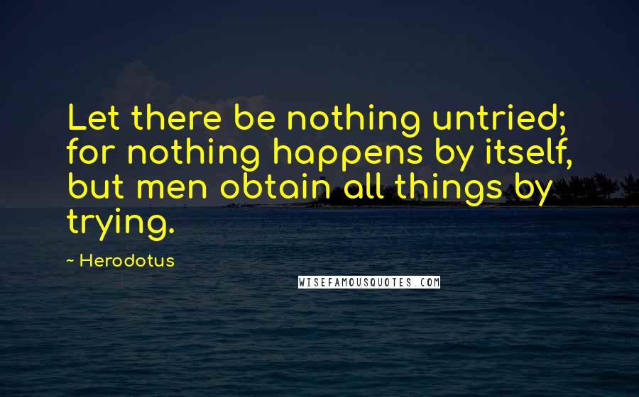 Herodotus Quotes: Let there be nothing untried; for nothing happens by itself, but men obtain all things by trying.