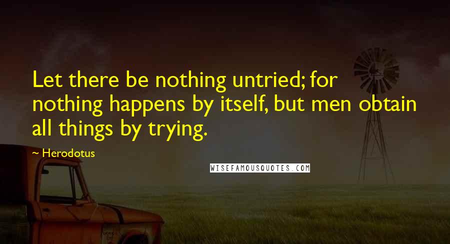 Herodotus Quotes: Let there be nothing untried; for nothing happens by itself, but men obtain all things by trying.