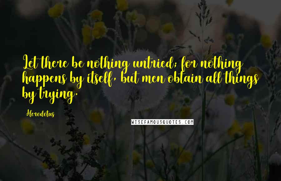 Herodotus Quotes: Let there be nothing untried; for nothing happens by itself, but men obtain all things by trying.