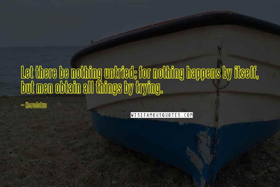 Herodotus Quotes: Let there be nothing untried; for nothing happens by itself, but men obtain all things by trying.