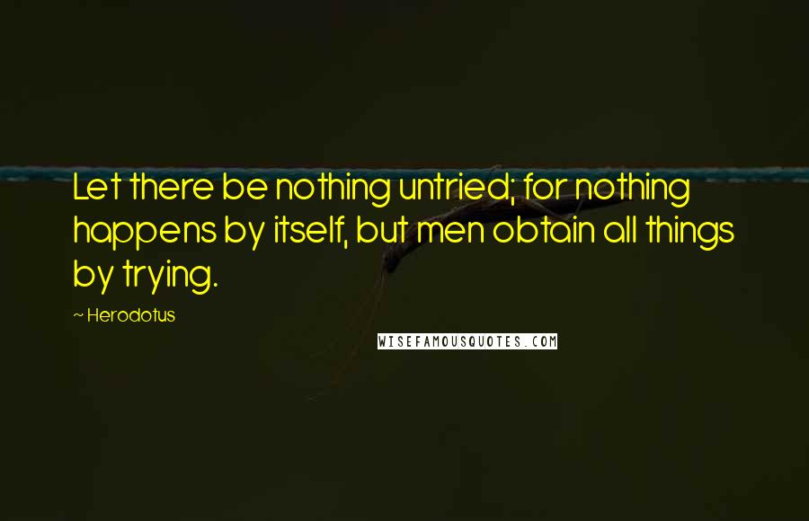 Herodotus Quotes: Let there be nothing untried; for nothing happens by itself, but men obtain all things by trying.