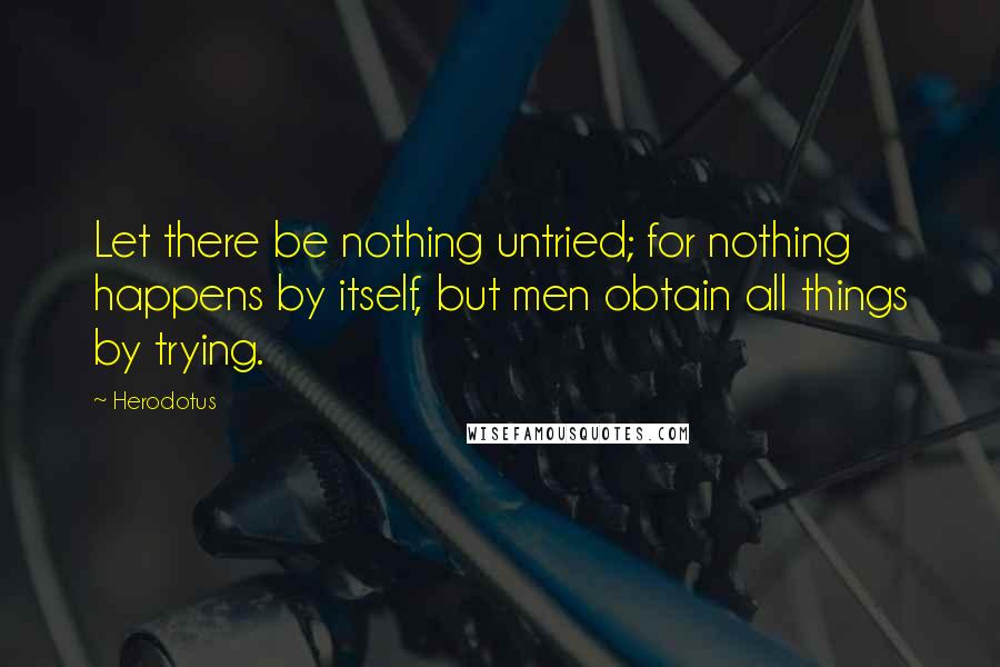 Herodotus Quotes: Let there be nothing untried; for nothing happens by itself, but men obtain all things by trying.