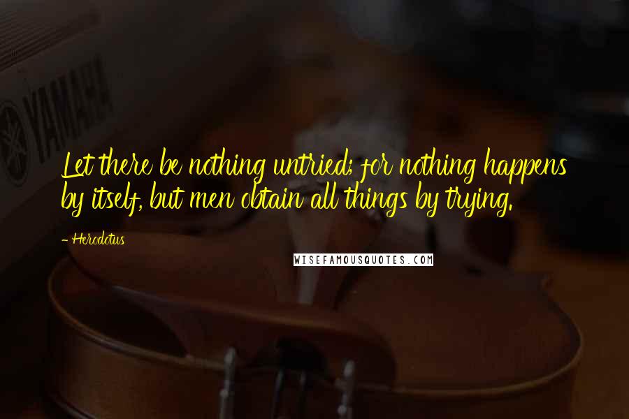 Herodotus Quotes: Let there be nothing untried; for nothing happens by itself, but men obtain all things by trying.