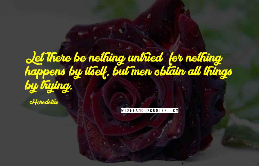 Herodotus Quotes: Let there be nothing untried; for nothing happens by itself, but men obtain all things by trying.