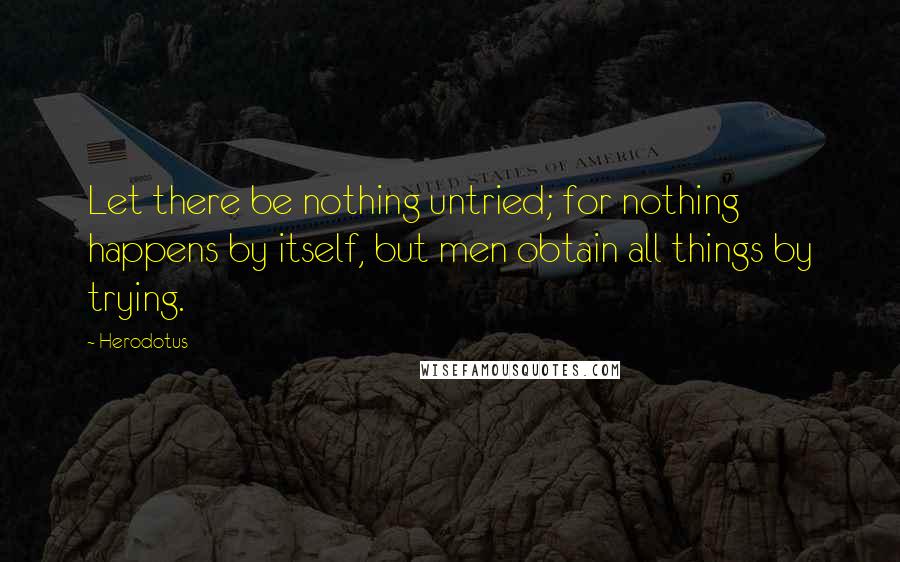 Herodotus Quotes: Let there be nothing untried; for nothing happens by itself, but men obtain all things by trying.