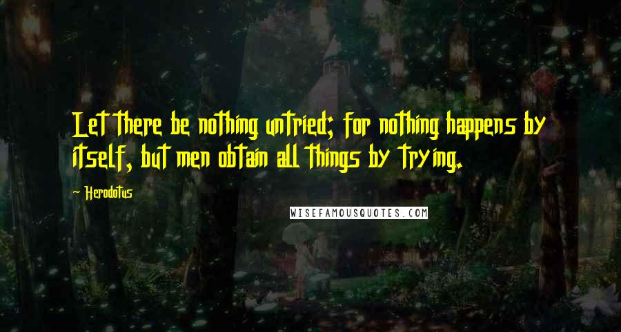 Herodotus Quotes: Let there be nothing untried; for nothing happens by itself, but men obtain all things by trying.