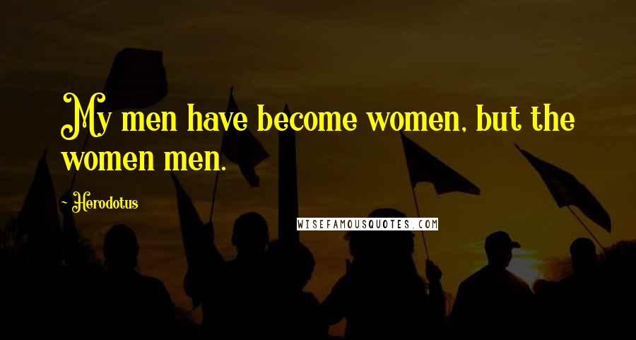 Herodotus Quotes: My men have become women, but the women men.