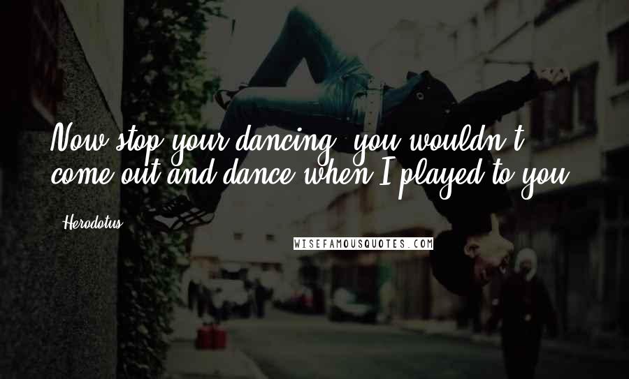 Herodotus Quotes: Now stop your dancing; you wouldn't come out and dance when I played to you.