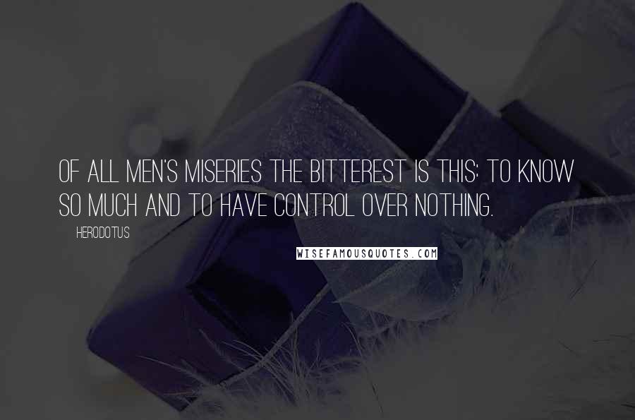 Herodotus Quotes: Of all men's miseries the bitterest is this: to know so much and to have control over nothing.