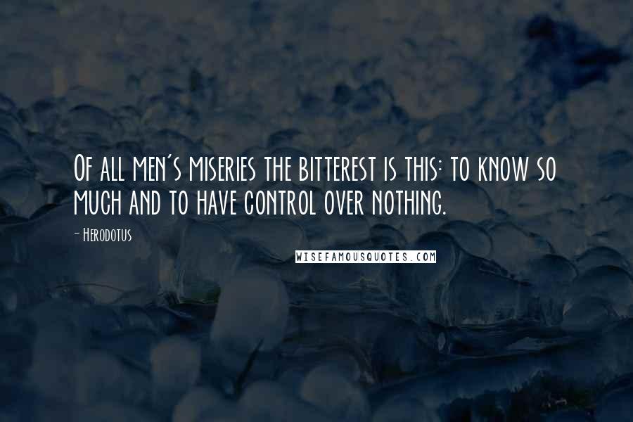 Herodotus Quotes: Of all men's miseries the bitterest is this: to know so much and to have control over nothing.