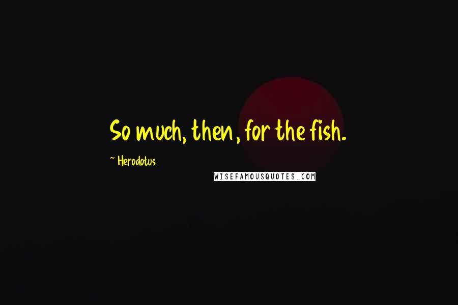 Herodotus Quotes: So much, then, for the fish.
