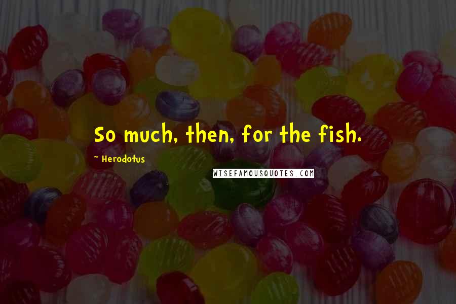 Herodotus Quotes: So much, then, for the fish.
