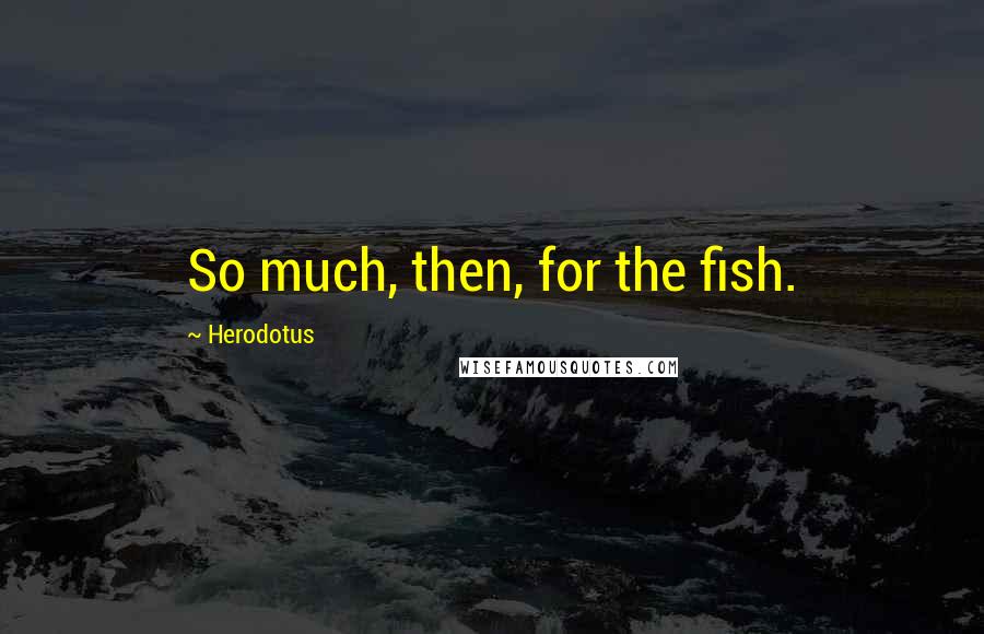 Herodotus Quotes: So much, then, for the fish.