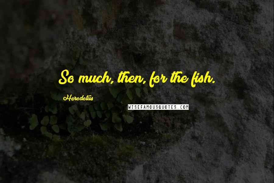 Herodotus Quotes: So much, then, for the fish.