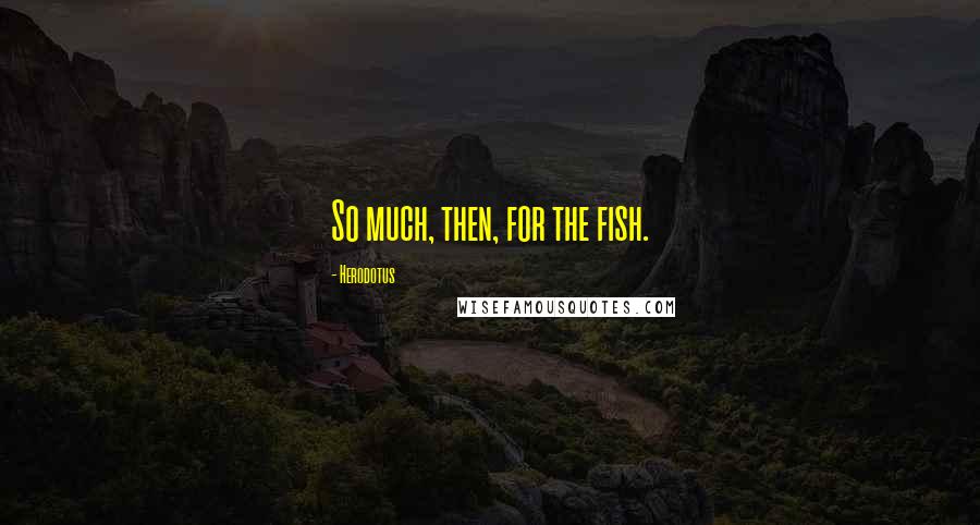 Herodotus Quotes: So much, then, for the fish.