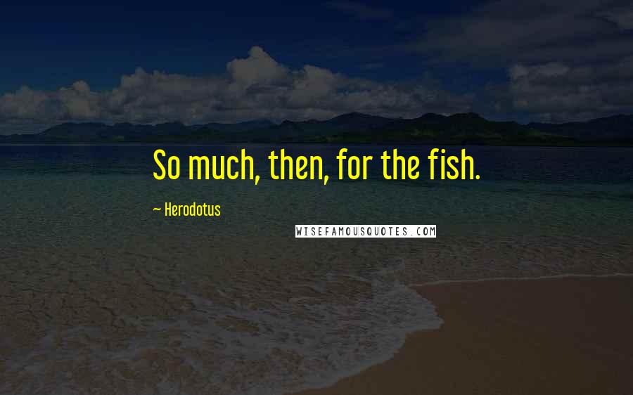 Herodotus Quotes: So much, then, for the fish.