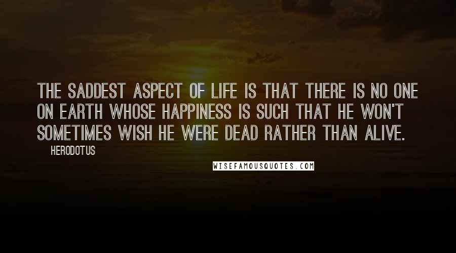 Herodotus Quotes: The saddest aspect of life is that there is no one on earth whose happiness is such that he won't sometimes wish he were dead rather than alive.