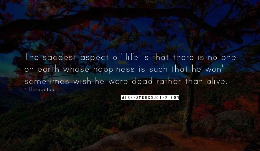 Herodotus Quotes: The saddest aspect of life is that there is no one on earth whose happiness is such that he won't sometimes wish he were dead rather than alive.