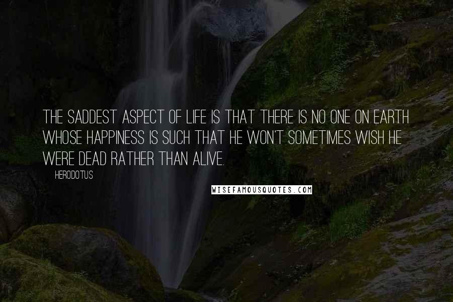 Herodotus Quotes: The saddest aspect of life is that there is no one on earth whose happiness is such that he won't sometimes wish he were dead rather than alive.