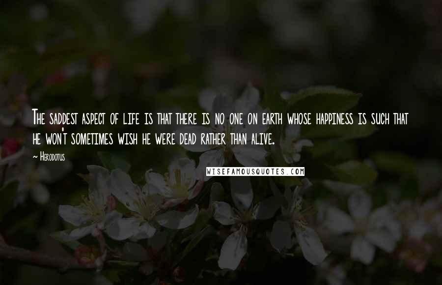 Herodotus Quotes: The saddest aspect of life is that there is no one on earth whose happiness is such that he won't sometimes wish he were dead rather than alive.