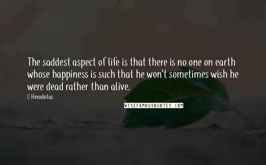 Herodotus Quotes: The saddest aspect of life is that there is no one on earth whose happiness is such that he won't sometimes wish he were dead rather than alive.