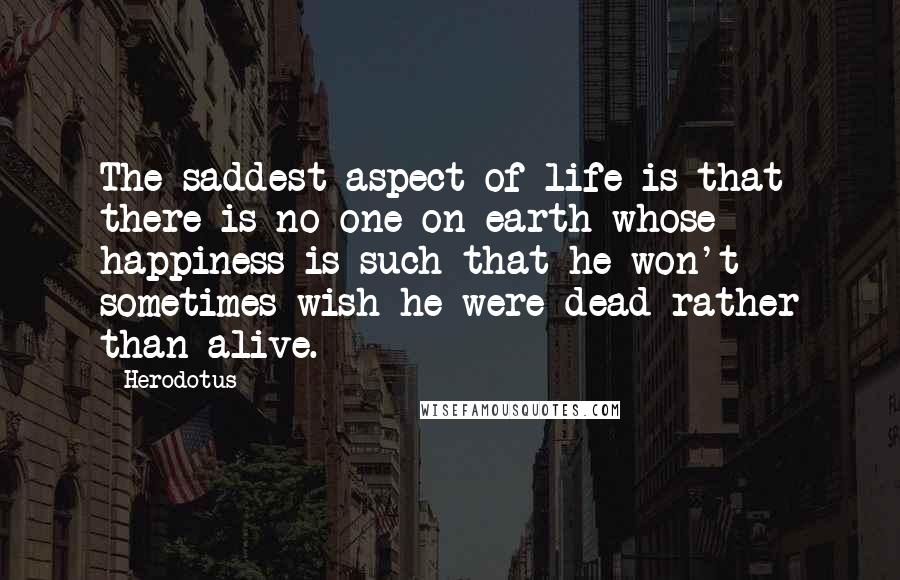 Herodotus Quotes: The saddest aspect of life is that there is no one on earth whose happiness is such that he won't sometimes wish he were dead rather than alive.