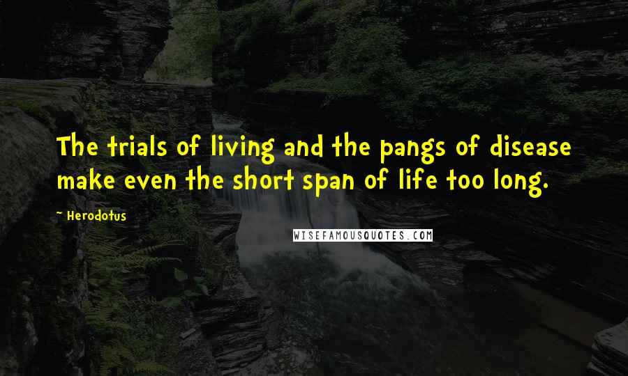 Herodotus Quotes: The trials of living and the pangs of disease make even the short span of life too long.